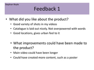 Feedback 1
• What did you like about the product?
• Good variety of shots in my videos
• Catalogue is laid out nicely. Not overpowered with words
• Good locations, gives urban feel to it
• What improvements could have been made to
the product?
• Main video could have been longer
• Could have created more content, such as a poster
Stephan Royle
 