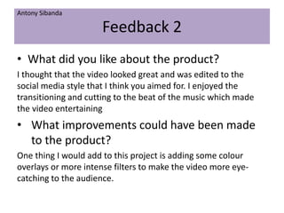 Feedback 2
• What did you like about the product?
I thought that the video looked great and was edited to the
social media style that I think you aimed for. I enjoyed the
transitioning and cutting to the beat of the music which made
the video entertaining
• What improvements could have been made
to the product?
One thing I would add to this project is adding some colour
overlays or more intense filters to make the video more eye-
catching to the audience.
Antony Sibanda
 