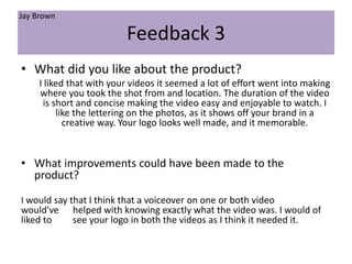 Feedback 3
• What did you like about the product?
I liked that with your videos it seemed a lot of effort went into making
where you took the shot from and location. The duration of the video
is short and concise making the video easy and enjoyable to watch. I
like the lettering on the photos, as it shows off your brand in a
creative way. Your logo looks well made, and it memorable.
• What improvements could have been made to the
product?
I would say that I think that a voiceover on one or both video
would've helped with knowing exactly what the video was. I would of
liked to see your logo in both the videos as I think it needed it.
Jay Brown
 