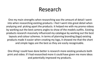 Research
One my main strengths when researching was the amount of detail I went
into when researching existing products. I feel I went into great detail when
analysing and picking apart the products. It helped me with my promo videos
by working out the best camera angles to show of the models outfits. Existing
products research massively influenced my catalogue by working out the best
layouts and colour schemes. In terms of planning branding (logo) existing
products made it easier when creating my logo, it showed me that the short
and simple logos are the best as they are easily recognisable.
One thing I could have done better is research more existing products both
print and video. If I had researched more it could have given me more ideas
and potentially improved my products.
 
