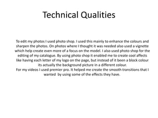 Technical Qualities
To edit my photos I used photo shop. I used this mainly to enhance the colours and
sharpen the photos. On photos where I thought it was needed also used a vignette
which help create even more of a focus on the model. I also used photo shop for the
editing of my catalogue. By using photo shop it enabled me to create cool affects
like having each letter of my logo on the page, but instead of it been a block colour
its actually the background picture in a different colour.
For my videos I used premier pro. It helped me create the smooth transitions that I
wanted by using some of the effects they have.
 