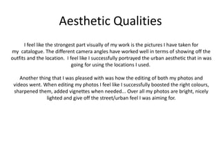 Aesthetic Qualities
I feel like the strongest part visually of my work is the pictures I have taken for
my catalogue. The different camera angles have worked well in terms of showing off the
outfits and the location. I feel like I successfully portrayed the urban aesthetic that in was
going for using the locations I used.
Another thing that I was pleased with was how the editing of both my photos and
videos went. When editing my photos I feel like I successfully boosted the right colours,
sharpened them, added vignettes when needed... Over all my photos are bright, nicely
lighted and give off the street/urban feel I was aiming for.
 