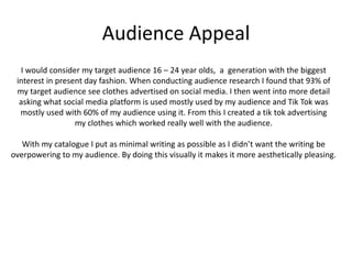 Audience Appeal
I would consider my target audience 16 – 24 year olds, a generation with the biggest
interest in present day fashion. When conducting audience research I found that 93% of
my target audience see clothes advertised on social media. I then went into more detail
asking what social media platform is used mostly used by my audience and Tik Tok was
mostly used with 60% of my audience using it. From this I created a tik tok advertising
my clothes which worked really well with the audience.
With my catalogue I put as minimal writing as possible as I didn’t want the writing be
overpowering to my audience. By doing this visually it makes it more aesthetically pleasing.
 