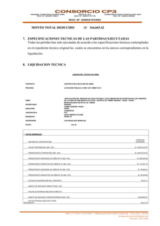 MZA “L” LOTE 13 II ETAPA – URBANIZACION LOPEZ ALBUJAR – SULLANA - PIURA
yesangconstructores@hotmail.com
Movistar: 920135666
CONSORCIO CP3
YESANG CONSTRUCTORES EIRL
RUC N° 20529719931
JDPA E.I.R.L
RUC N° 20601737176
RUC N° 20602703585
CONSTRUCTORA FORTALEZA SAC
RUC N° 20484120928
MONTO TOTAL DEDUCIDO :S/ 164,665.42
7. ESPECIFICACIONES TECNICAS DE LAS PARTIDAS EJECUTADAS
Todas las partidas han sido ejecutadas de acuerdo a las especificaciones técnicas contempladas
en el expediente técnico original las cuales se encuentras en los anexos correspondientes en la
liquidación.
8. LIQUIDACION TECNICA
LIQUIDACIÓN TECNICA DE OBRA
CONTRATO CONTRATO DE EJECUCION DE OBRA
PROCESO LICITACION PUBLICA LP-SM.7-2017-MMDT-CS-1
OBRA
“INSTALACION DEL SERVICIO DE AGUA POTABLE Y DE ELIMINACION DE EXCRETAS EN LOS CASERIOS
DE LA ZONA DE SAN MARTIN CP 03 DEL, DISTRITO DE TAMBO GRANDE - PIURA - PIURA.”
PROPIETARIO
MUNICIPALIDAD DISTRITAL DE TAMBO
GRANDE
UBICACIÓN
TAMBO GRANDE- PIURA -
PIURA
CONTRATISTA
CONSORCIO
CP3
RESIDENTE
HUGO AMERICO ACUÑA
PERALTA
SUPERVISOR LUIS REGALADO MORALES
FECHA mar-22
I. DATOS GENERALES
- SISTEMA DE CONTRATACIÓN :
A PRECIOS
UNITARIOS
- VALOR REFERENCIAL (INC. IGV) : S/. 34,819,215.07
- PRESUPUESTO CONTRATADO (INC. IGV) : S/. 34,819,215.07
- PRESUPUESTO ADICIONAL DE OBRA Nº 01 (INC. IGV) : S/. 265,424.56
- PRESUPUESTO DEDUCTIVO DE OBRA Nº 01 (INC. IGV) : S/. 115,331.74
- PRESUPUESTO ADICIONAL DE OBRA Nº 02 (INC. IGV) : S/. 79,484.91
- PRESUPUESTO DEDUCTIVO DE OBRA Nº 02 (INC. IGV) : S/. 49,333.68
- FECHA DE SUSCRIPCIÓN DEL CONTRATO : 18-dic-17
- MONTO DE ADELANTO DIRECTO (INC. IGV) : -
- FECHA DE ENTREGA ADELANTO DIRECTO : -
- MONTO DE ADELANTO PARA MATERIALES (INC. IGV) : 6,963,843.01
- FECHA ENTREGA ADELANTO PARA
MATERIALES : 22-jun-18
 