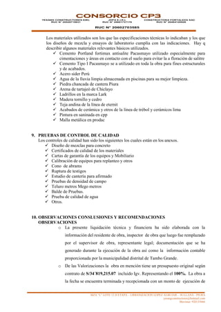 MZA “L” LOTE 13 II ETAPA – URBANIZACION LOPEZ ALBUJAR – SULLANA - PIURA
yesangconstructores@hotmail.com
Movistar: 920135666
CONSORCIO CP3
YESANG CONSTRUCTORES EIRL
RUC N° 20529719931
JDPA E.I.R.L
RUC N° 20601737176
RUC N° 20602703585
CONSTRUCTORA FORTALEZA SAC
RUC N° 20484120928
Los materiales utilizados son los que las especificaciones técnicas lo indicaban y los que
los diseños de mezcla y ensayos de laboratorio cumplía con las indicaciones. Hay q
describir algunos materiales relevantes básicos utilizados.
 Cemento Portland fortimax antisalite Pacasmayo utilizado especialmente para
cimentaciones y áreas en contacto con el suelo para evitar la a floración de salitre
 Cemento Tipo I Pacasmayo se a utilizado en toda la obra para fines estructurales
y de acabados.
 Acero sider Perú
 Agua de la lluvia limpia almacenada en piscinas para su mejor limpieza.
 Piedra chancada de cantera Piura
 Arena de tartajeó de Chiclayo
 Ladrillos en la marca Lark
 Madera tornillo y cedro
 Teja andina de la línea de eternit
 Acabados de cerámica y otros de la línea de trébol y cerámicos lima
 Pintura en saninada en cpp
 Malla metálica en prodac
9. PRUEBAS DE CONTROL DE CALIDAD
Los controles de calidad han sido los siguientes los cuales están en los anexos.
 Diseño de mezclas para concreto
 Certificados de calidad de los materiales
 Cartas de garantía de los equipos y Mobiliario
 Calibración de equipos para replanteo y otros
 Cono de abrams
 Ruptura de testigos
 Estudio de cantería para afirmado
 Pruebas de densidad de campo
 Teluro metros Mego metros
 Balde de Pruebas.
 Prueba de calidad de agua
 Otros.
10. OBSERVACIONES CONSLUSIONES Y RECOMENDACIONES
OBSERVACIONES
o La presente liquidación técnica y financiera ha sido elaborada con la
información del residente de obra, inspector de obra que luego fue remplazado
por el supervisor de obra, representante legal; documentación que se ha
generado durante la ejecución de la obra así como la información contable
proporcionada por la municipalidad distrital de Tambo Grande.
o De las Valorizaciones la obra en mención tiene un presupuesto original según
contrato de S/34´819,215.07 incluido Igv. Representando el 100%. La obra a
la fecha se encuentra terminada y recepcionada con un monto de ejecución de
 