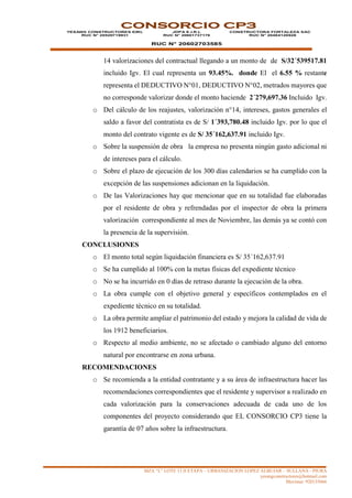 MZA “L” LOTE 13 II ETAPA – URBANIZACION LOPEZ ALBUJAR – SULLANA - PIURA
yesangconstructores@hotmail.com
Movistar: 920135666
CONSORCIO CP3
YESANG CONSTRUCTORES EIRL
RUC N° 20529719931
JDPA E.I.R.L
RUC N° 20601737176
RUC N° 20602703585
CONSTRUCTORA FORTALEZA SAC
RUC N° 20484120928
14 valorizaciones del contractual llegando a un monto de de S/32´539517.81
incluido Igv. El cual representa un 93.45%. donde El el 6.55 % restante
representa el DEDUCTIVO N°01, DEDUCTIVO N°02, metrados mayores que
no corresponde valorizar donde el monto haciende 2´279,697.36 Incluido Igv.
o Del cálculo de los reajustes, valorización n°14, intereses, gastos generales el
saldo a favor del contratista es de S/ 1´393,780.48 incluido Igv. por lo que el
monto del contrato vigente es de S/ 35´162,637.91 incluido Igv.
o Sobre la suspensión de obra la empresa no presenta ningún gasto adicional ni
de intereses para el cálculo.
o Sobre el plazo de ejecución de los 300 días calendarios se ha cumplido con la
excepción de las suspensiones adicionan en la liquidación.
o De las Valorizaciones hay que mencionar que en su totalidad fue elaboradas
por el residente de obra y refrendadas por el inspector de obra la primera
valorización correspondiente al mes de Noviembre, las demás ya se contó con
la presencia de la supervisión.
CONCLUSIONES
o El monto total según liquidación financiera es S/ 35´162,637.91
o Se ha cumplido al 100% con la metas físicas del expediente técnico
o No se ha incurrido en 0 días de retraso durante la ejecución de la obra.
o La obra cumple con el objetivo general y específicos contemplados en el
expediente técnico en su totalidad.
o La obra permite ampliar el patrimonio del estado y mejora la calidad de vida de
los 1912 beneficiarios.
o Respecto al medio ambiente, no se afectado o cambiado alguno del entorno
natural por encontrarse en zona urbana.
RECOMENDACIONES
o Se recomienda a la entidad contratante y a su área de infraestructura hacer las
recomendaciones correspondientes que el residente y supervisor a realizado en
cada valorización para la conservaciones adecuada de cada uno de los
componentes del proyecto considerando que EL CONSORCIO CP3 tiene la
garantía de 07 años sobre la infraestructura.
 