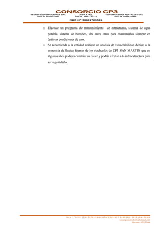 MZA “L” LOTE 13 II ETAPA – URBANIZACION LOPEZ ALBUJAR – SULLANA - PIURA
yesangconstructores@hotmail.com
Movistar: 920135666
CONSORCIO CP3
YESANG CONSTRUCTORES EIRL
RUC N° 20529719931
JDPA E.I.R.L
RUC N° 20601737176
RUC N° 20602703585
CONSTRUCTORA FORTALEZA SAC
RUC N° 20484120928
o Efectuar un programa de mantenimiento de estructuras, sistema de agua
potable, sistema de bombeo, ubs entre otros para mantenerlos siempre en
óptimas condiciones de uso.
o Se recomienda a la entidad realizar un análisis de vulnerabilidad debido a la
presencia de lluvias fuertes de los riachuelos de CP3 SAN MARTIN que en
algunos años pudiera cambiar su cauce y podría afectar a la infraestructura para
salvaguardarlo.
 
