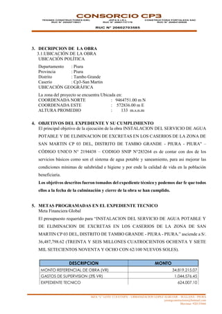 MZA “L” LOTE 13 II ETAPA – URBANIZACION LOPEZ ALBUJAR – SULLANA - PIURA
yesangconstructores@hotmail.com
Movistar: 920135666
CONSORCIO CP3
YESANG CONSTRUCTORES EIRL
RUC N° 20529719931
JDPA E.I.R.L
RUC N° 20601737176
RUC N° 20602703585
CONSTRUCTORA FORTALEZA SAC
RUC N° 20484120928
3. DECRIPCION DE LA OBRA
3.1.UBICACIÓN DE LA OBRA
UBICACIÓN POLÍTICA
Departamento : Piura
Provincia : Piura
Distrito : Tambo Grande
Caserío : Cp3-San Martin
UBICACIÓN GEOGRÁFICA
La zona del proyecto se encuentra Ubicada en:
COORDENADA NORTE : 9464751.00 m N
COORDENADA ESTE : 572836.00 m E
ALTURA PROMEDIO : 133 m.s.n.m
4. OBJETIVOS DEL EXPEDIENTE Y SU CUMPLIMIENTO
El principal objetivo de la ejecución de la obra INSTALACION DEL SERVICIO DE AGUA
POTABLE Y DE ELIMINACION DE EXCRETAS EN LOS CASERIOS DE LA ZONA DE
SAN MARTIN CP 03 DEL, DISTRITO DE TAMBO GRANDE - PIURA - PIURA" –
CÓDIGO UNICO N° 2194438 – CODIGO SNIP N°283264 es de contar con dos de los
servicios básicos como son el sistema de agua potable y saneamiento, para asi mejorar las
condiciones mínimas de salubridad e higiene y por ende la calidad de vida en la población
beneficiaria.
Los objetivos descritos fueron tomados del expediente técnico y podemos dar fe que todos
ellos a la fecha de la culminación y cierre de la obra se han cumplido.
5. METAS PROGRAMADAS EN EL EXPEDIENTE TECNICO
Meta Financiera Global
El presupuesto requerido para “INSTALACION DEL SERVICIO DE AGUA POTABLE Y
DE ELIMINACION DE EXCRETAS EN LOS CASERIOS DE LA ZONA DE SAN
MARTIN CP 03 DEL, DISTRITO DE TAMBO GRANDE - PIURA - PIURA.” asciende a S/.
36,487,798.62 (TREINTA Y SEIS MILLONES CUATROCIENTOS OCHENTA Y SIETE
MIL SETECIENTOS NOVENTA Y OCHO CON 62/100 NUEVOS SOLES).
DESCRIPCION MONTO
MONTO REFERENCIAL DE OBRA (VR) 34,819,215.07
GASTOS DE SUPERVISION (3% VR) 1,044,576.45
EXPEDIENTE TECNICO 624,007.10
 