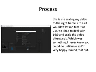 Process
this is me scaling my video
to the right frame size as it
wouldn’t let me film it as
21:9 so I had to deal with
16:9 and scale the video
afterwards. Which was
something I never knew you
could do until now so I’m
very happy I found that out.
 