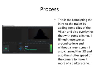 Process
• This is me completing the
intro to the trailer by
adding some clips of the
Villain and also overlaying
that with some glitches. I
filmed these scenes
around college and
without a greenscreen I
also changed the ISO and
also the shutter speed of
the camera to make it
more of a darker scene.
 