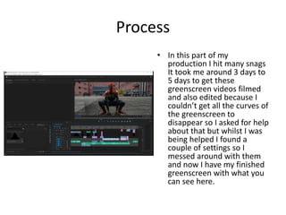 Process
• In this part of my
production I hit many snags
It took me around 3 days to
5 days to get these
greenscreen videos filmed
and also edited because I
couldn’t get all the curves of
the greenscreen to
disappear so I asked for help
about that but whilst I was
being helped I found a
couple of settings so I
messed around with them
and now I have my finished
greenscreen with what you
can see here.
 