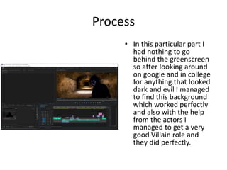 Process
• In this particular part I
had nothing to go
behind the greenscreen
so after looking around
on google and in college
for anything that looked
dark and evil I managed
to find this background
which worked perfectly
and also with the help
from the actors I
managed to get a very
good Villain role and
they did perfectly.
 