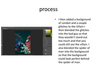 process
• I then added a background
of London and a couple
glitches to the Villain I
then blended the glitches
into the bad guy so that
they wouldn’t stand out
too much and that you
could still see the villain. I
also blended the spider of
man into the background
so that the background
could look perfect behind
the spider of man.
 
