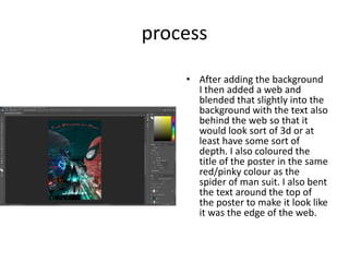 process
• After adding the background
I then added a web and
blended that slightly into the
background with the text also
behind the web so that it
would look sort of 3d or at
least have some sort of
depth. I also coloured the
title of the poster in the same
red/pinky colour as the
spider of man suit. I also bent
the text around the top of
the poster to make it look like
it was the edge of the web.
 