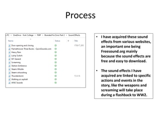 Process
• I have acquired these sound
effects from various websites,
an important one being
Freesound.org mainly
because the sound effects are
free and easy to download.
• The sound effects I have
acquired are linked to specific
actions and events in the
story, like the weapons and
screaming will take place
during a flashback to WW2.
 