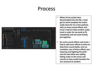 Process
• When all my assets were
downloaded onto the file, I soon
got to work complete the entire
audio story for my crime podcast,
with so many sound effects and
music I had to make another audio
track in order for my work to fit
completely and not seem hastily
put together.
• On some sound effects and music I
had to add some effects to them to
help them sound better and run
smoother, one of those effects was
lowering and highting the pitch
and the last effect was adding
fading audio so the music and
sounds so they could transition for
one moment to another.
 