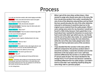 Process
• When I got all the story ideas written down, I then
started to assign who should voice who in the story, like
from my pervious product from audio I would play the
role of one of the detective coloured blue and my friend
Harrison would also play the role of the other detective
coloured in red because it would be stay true to the
original source material from the audio project. When I
came casting voice actors for my characters I would say I
found it a little tricky, because I had a good idea in my
head about how I wanted the characters to sound, but I
had to work with what I got which was me, my friends
and the rest of my other class mates. So I casted myself
and my friend Harrison to play the main detectives,
while the rest of the class mates played some minor
roles and I had my dad voice some of the narrations
lines.
• I have decided that the narrator in this story will be
different compared to the pervious product where I
voiced the narration, I voiced the narration and one the
detectives in the last project, but in one I will have
someone different be the narrator as it will be told in a
3rd person point of view. The reason decided for the
change from 1st to 3rd person was because I wanted to
something different from my audio project, I just didn’t
want to seem like I was repeating myself by doing the
same thing I did in a pervious project.
 