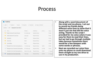 Process
• Along with a word document of
the script and my phone, I set out
to record my friends doing
different voice lines to show that it
wasn’t just me that did the voice
acting. Thanks to the script I
provided for my voice actors it was
easy for them to read their lines,
but we had to go through multiple
takes because sometimes there
would be a few bloopers with
some words or phrases.
• Next we recorded our voice lines
onto my phone so could download
them straight to my one drive to
use in my production.
 