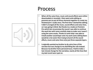 Process
• When all the voice lines, music and sound effects were either
downloaded or recorded, I then went onto editing on
premiere pro to put all those elements together to create my
finished part 1 audio story. The first time I started the editing
I didn’t arranged all the music, sound effects and voice lines,
so I was going in blind. But thanks to a mode on Premiere
Pro which lets me preview the sound I was able to continue
the work but with some carefully steps to make sure I wasn’t
using the same assets. Thanks to some help I was able to
install another sound layer onto my work some editing them
would be a lot easier then trying to bunch all the sound
effects, music and voice lines onto just three separate layers.
• I originally wanted my brother to do voice lines of the
narrator but was change to my dad filling the role instead.
Because my brother had a personal issue, I had to make a
last-minute change for the narration, nearly all the lines that
my dad record were spot on.
 