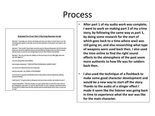 Process
• After part 1 of my audio work was complete,
I went to work on making part 2 of my crime
story, by following the same way as part 1,
by doing some research for the start of
which goes back to a time where ww2 was
still going on, and also researching what type
of weapons were used back then. I also used
the time online to find the right sound
effects to the atmosphere of the past seem
more authentic to how life was for soldiers
back then.
• I also used the technique of a flashback to
make some good character development and
would be a new way to start off the story.
Thanks to the audio of a stinger effect I
made it seem like the listener was going back
in time to experience what the war was like
for the main character.
 
