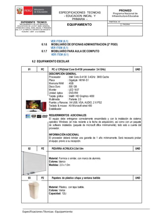 ESPECIFICACIONES TECNICAS
- EDUCACION INICIAL Y
PRIMARIA -
PRONIED
Programa Nacional de
Infraestructura Educativa
EXPEDIENTE TECNICO
"MEJORAMIENTO DE LOS SERVICIOS
EDUCATIVOS DE LA IE N° 20353 GENERAL
FRANCISCO VIDAL NIVEL INICIAL Y PRIMARIA
DEL C.P. LA PERLITA, DISTRITO DE VEGUETA -
HUAURA - LIMA". (CUI 2322839).
EQUIPAMIENTO
PARTIDA: N°
PAGINA:
Especificaciones Técnicas -Equipamiento
VER ITEM (6.1)
6.1.6 MOBILIARIO DE OFICINAS ADMINISTRACION (2° PISO)
VER ITEM (6.1)
6.1.7 MOBILIARIO PARA AULA DE COMPUTO
VER ITEM (6.1)
6.2 EQUIPAMIENTO ESCOLAR
01 PC PC c/ CPU(Intel Core I3-4130 procesador 3.4 GHz) UND
DESCRIPCIÓN GENERAL
Procesador : Intel Core i3-4130 3.4GHz 3MB Cache
Placa : Gigabyte H61M-S1
Memoria RAM : 4GB
Disco Duro : 500 GB
Monitor : LED 18.5"
Unidad óptica : DVD-RW
Tarjeta gráfica : Intel® HD Graphics 4000
Multimedia : Parlante 2.0
Puertos y Ranuras: X4 USB, VGA, AUDIO, 2 X PS2
Teclado & mouse : Kit Microsoft wired 400
Estabilizador
REQUERIMIENTOS ADICIONALES
El equipo debe entregarse correctamente ensamblado y con la instalación de sistema
operativo Windows (el más reciente a la fecha de adquisición), así como con un paquete
de software instalados (paquete de microsoft office mínimamente); todo esto a cuenta del
proveedor.
INFORMACIÓN ADICIONAL
El proveedor deberá brindar una garantía de 1 año mínimamente. Será necesario probar
el equipo previo a su recepción.
02 PZ PIZARRA ACRILICA 2.0x1.0m UND
Material: Formica o similar, con marco de aluminio.
Colores: blanco
Medidas: 2.0 x 1.0m
03 P2 Papelera de plástico c/tapa y ventana batible UND
Material: Plástico, con tapa batible.
Colores: Varios
Capacidad: 12Lt
 