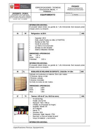 ESPECIFICACIONES TECNICAS
- EDUCACION INICIAL Y
PRIMARIA -
PRONIED
Programa Nacional de
Infraestructura Educativa
EXPEDIENTE TECNICO
"MEJORAMIENTO DE LOS SERVICIOS
EDUCATIVOS DE LA IE N° 20353 GENERAL
FRANCISCO VIDAL NIVEL INICIAL Y PRIMARIA
DEL C.P. LA PERLITA, DISTRITO DE VEGUETA -
HUAURA - LIMA". (CUI 2322839).
EQUIPAMIENTO
PARTIDA: N°
PAGINA:
Especificaciones Técnicas -Equipamiento
INFORMACIÓN ADICIONAL
El proveedor deberá brindar una garantía de 1 año mínimamente. Será necesario probar
el equipo previo a su recepción.
05 RF Refrigeradora de 250 lt UND
• Capacidad: 250 lt
• Estilo y diseño Puertas de vinílico (2 PUERTAS)
• Bandeja de Hielo Fácil
• Gaveta de carnes frías
• Luz Interna en el conservador
• Bandejas de vidrio templado
• Sistema Antibacterial Bioshield
DIMENSIONES APROXIMADAS
Alto : 1.67 m
Ancho : 0.56 m
Profundidad : 0.62 m
INFORMACIÓN ADICIONAL
El proveedor deberá brindar una garantía de 1 año mínimamente. Será necesario probar
el equipo previo a su recepción.
06 CL MOBILIARIO DE MELAMINE EN DEPOSITO, 2.45x0.50m H=1.80m UND
Fabricada con la estructura en melamine 18mm color madera.
10 Divisiones internas en total
2 Divisiones verticales
5 divisiones horizontales
Con fondo de nordex de color madera.
DIMENSIONES APROXIMADAS
Largo : 2.45m
Ancho : 0.50m
Altura : 1.80m
07 TV Televisor LED de 42" (Inc. RACKde techo) UND
- TV LED 42 Pulg
- Pantalla LED Full HD
- Resolución 1920 x 1080 px
- X Reality pro (Procesador de imagen)
- Motionflow 400/480 XR
- Wi Fi Integrado
- Internet TV
- Simulview -MHL
- Sintonizador Digital Integrado (TDA)
- Base dual: La misma es anclaje de pared.
- Incluye kit instalación y rack de techo.
INFORMACIÓN ADICIONAL
 
