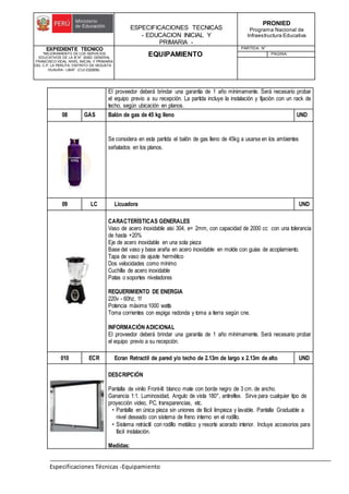 ESPECIFICACIONES TECNICAS
- EDUCACION INICIAL Y
PRIMARIA -
PRONIED
Programa Nacional de
Infraestructura Educativa
EXPEDIENTE TECNICO
"MEJORAMIENTO DE LOS SERVICIOS
EDUCATIVOS DE LA IE N° 20353 GENERAL
FRANCISCO VIDAL NIVEL INICIAL Y PRIMARIA
DEL C.P. LA PERLITA, DISTRITO DE VEGUETA -
HUAURA - LIMA". (CUI 2322839).
EQUIPAMIENTO
PARTIDA: N°
PAGINA:
Especificaciones Técnicas -Equipamiento
El proveedor deberá brindar una garantía de 1 año mínimamente. Será necesario probar
el equipo previo a su recepción. La partida incluye la instalación y fijación con un rack de
techo, según ubicación en planos.
08 GAS Balón de gas de 45 kg lleno UND
Se considera en esta partida el balón de gas lleno de 45kg a usarse en los ambientes
señalados en los planos.
09 LC Licuadora UND
CARACTERÍSTICAS GENERALES
Vaso de acero inoxidable aisi 304, e= 2mm, con capacidad de 2000 cc con una tolerancia
de hasta +20%
Eje de acero inoxidable en una sola pieza
Base del vaso y base araña en acero inoxidable en molde con guías de acoplamiento.
Tapa de vaso de ajuste hermético
Dos velocidades como mínimo
Cuchilla de acero inoxidable
Patas o soportes niveladores
REQUERIMIENTO DE ENERGIA
220v - 60hz, 1f
Potencia máxima 1000 watts
Toma corrientes con espiga redonda y toma a tierra según cne.
INFORMACIÓN ADICIONAL
El proveedor deberá brindar una garantía de 1 año mínimamente. Será necesario probar
el equipo previo a su recepción.
010 ECR Ecran Retractil de pared y/o techo de 2.13m de largo x 2.13m de alto UND
DESCRIPCIÓN
Pantalla de vinilo Front-lit blanco mate con borde negro de 3 cm. de ancho.
Ganancia 1:1. Luminosidad, Angulo de vista 180°, antireflex. Sirve para cualquier tipo de
proyección video, PC, transparencias, etc.
• Pantalla en única pieza sin uniones de fácil limpieza y lavable. Pantalla Graduable a
nivel deseado con sistema de freno interno en el rodillo.
• Sistema retráctil con rodillo metálico y resorte acerado interior. Incluye accesorios para
fácil instalación.
Medidas:
 