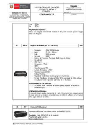 ESPECIFICACIONES TECNICAS
- EDUCACION INICIAL Y
PRIMARIA -
PRONIED
Programa Nacional de
Infraestructura Educativa
EXPEDIENTE TECNICO
"MEJORAMIENTO DE LOS SERVICIOS
EDUCATIVOS DE LA IE N° 20353 GENERAL
FRANCISCO VIDAL NIVEL INICIAL Y PRIMARIA
DEL C.P. LA PERLITA, DISTRITO DE VEGUETA -
HUAURA - LIMA". (CUI 2322839).
EQUIPAMIENTO
PARTIDA: N°
PAGINA:
Especificaciones Técnicas -Equipamiento
Largo : 2.13m
Alto : 2.13m
INFORMACIÓN ADICIONAL
Deberá ser entregado correctamente instalado en obra; será necesario probar el equipo
previo a su recepción.
011 PROY Proyector Multimedia (Inc. RACKde techo) UND
 Resolución : 540p 960x540 pixeles
 Lente : F: 1.44 - 16.6mm.
 Brillo : 2000 Lumenes
 Contraste : 2000:1
 Sistema de Proyección: Tecnología 3LCD Epson de 3-chips.
 Conectividad:
 USB Tipo B
 Computadora (VGA)
 HDMI
 Video Compuesto RCA
 Audio in (Mini estéreo o RCA)
 Video compuesto (SRGB)
 Entrada Micrófono
 Reproductor de DVD con escaneo progresivo incorporado.
 Pantalla Wide Screen formatos de 16:9 o 16:10, zoom digital de 1.35x, enfoque
manual y corrección trapezoidal automática de +/- 30 grados.
REQUERIMIENTOS ADICIONALES:
 Se deberán incluir 3 lámparas de repuesto para el proyector, de acuerdo al
modelo escogido.
INFORMACIÓN ADICIONAL
El proveedor deberá brindar una garantía de 1 año mínimamente. Será necesario probar
el equipo previo a su recepción. La partida incluye la instalación y fijación con un rack de
techo, según ubicación en planos.
03 IMP Impresora Multifuncional UND
Impresora multifuncional con sistema continuo similar a EPSON L220
Resolución: Hasta 5760 x 1440 dpi de resolución
Tamaño de la gota: 3 picolitros
Número de inyectores
 