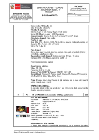 ESPECIFICACIONES TECNICAS
- EDUCACION INICIAL Y
PRIMARIA -
PRONIED
Programa Nacional de
Infraestructura Educativa
EXPEDIENTE TECNICO
"MEJORAMIENTO DE LOS SERVICIOS
EDUCATIVOS DE LA IE N° 20353 GENERAL
FRANCISCO VIDAL NIVEL INICIAL Y PRIMARIA
DEL C.P. LA PERLITA, DISTRITO DE VEGUETA -
HUAURA - LIMA". (CUI 2322839).
EQUIPAMIENTO
PARTIDA: N°
PAGINA:
Especificaciones Técnicas -Equipamiento
Monocromática: 180 boquillas (K)
Color: 59 boquillas x 3 (CMY)
Velocidad de Impresión
Máxima: 27 ppm en texto negro y 15 ppm en texto a color
Normal: 6,0 ISO ppm en negro y 3,0 ISO ppm a color
Area de impresión: Máxima: 21,6cm (8,5") (ancho) x 111 cm (44") (largo)
Alimentación de papel: Hojas sueltas
Tamaño de papel
Carta, Oficio (21,6 x 35,6cm), A4, B5, A5, A6, informe, ejecutivo, media carta, definido por
el usuario: (8,9 a 21,6 cm) x (8,9 a 111,7cm)
Sobres: No. 10, DL, C6
Tipos de papel
Común, bond, papel recubierto, papel con acabado mate, papel con acabado brillante y
semibrillante, autoadhesivo y otros.
Capacidad de entrada de papel: Bandeja de entrada: 50 hojas / 10 sobres
Interfaces: USB 2.0 (Full Speed, equivalente a USB 1.1)
Funciones de escaneo y copiado
Requerimientos eléctricos
Voltaje: 100-240V
Frecuencia: 50-60Hz +/- 0,5Hz
Consumo (Patrón ISO 24712 / Reposo): 100-240V: 13W / 1,5W
Compatibilidad: Windows® 7, Windows Vista®, Windows XP, Windows XP Professional
x64 , Mac OS® X, 10.5.8, 10.6.x, 10.7.x, 10.8.x
Tintas: El equipo deberá incluir frascos de tinta originales, uno en cada color requerido
(yellow, magenta, cyan y negro).
INFORMACIÓN ADICIONAL
El proveedor deberá brindar una garantía de 1 año mínimamente. Será necesario probar
el equipo previo a su recepción.
04 PC PC c/ CPU(Intel Core I7 procesador 3.4 GHz y /u otro bueno) UND
DESCRIPCIÓN GENERAL
Procesador : Intel Core i7 3770 3.4GHz 8MB Cache
Placa : Gigabyte H61M-S1
Memoria RAM : 4GB
Disco Duro : 750 GB
Monitor : LED 18.5"
Unidad óptica : DVD-RW
Tarjeta gráfica : Intel® HD Graphics 4000
Multimedia : Parlante 2.0
Puertos y Ranuras: X4 USB, VGA, AUDIO, 2 X PS2
Teclado & mouse : Kit Microsoft wired 400
Estabilizador
REQUERIMIENTOS ADICIONALES
El equipo debe entregarse correctamente ensamblado y con la instalación de sistema
 