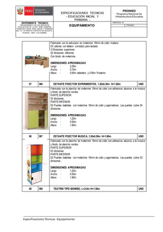 ESPECIFICACIONES TECNICAS
- EDUCACION INICIAL Y
PRIMARIA -
PRONIED
Programa Nacional de
Infraestructura Educativa
EXPEDIENTE TECNICO
"MEJORAMIENTO DE LOS SERVICIOS
EDUCATIVOS DE LA IE N° 20353 GENERAL
FRANCISCO VIDAL NIVEL INICIAL Y PRIMARIA
DEL C.P. LA PERLITA, DISTRITO DE VEGUETA -
HUAURA - LIMA". (CUI 2322839).
EQUIPAMIENTO
PARTIDA: N°
PAGINA:
Especificaciones Técnicas -Equipamiento
Fabricada con la estructura en melamine 18mm de color madera.
03 cabinas con tablero corredizo para teclado.
3 Divisiones superiores
02 divisiones inferiores
Con fondo de melamine.
DIMENSIONES APROXIMADAS
Largo : 2.00m
Ancho : 0.70m
Altura : 0.60m delantero y 0.95m Posterior
07 M6 ESTANTE P/SECTOR EXPERIMENTOS, 1.20x0.30m H=1.80m UND
Fabricada con la plancha de melamine 18mm de color con adhesivos alusivos a la música
y fondo de plancha nordex.
PARTE SUPERIOR
03 divisiones
PARTE INFERIOR
02 Puertas batientes con melamine 18mm de color y agarraderas. Las puertas cubre 04
divisiones.
DIMENSIONES APROXIMADAS
Largo : 1.20m
Ancho : 0.50m
Altura : 1.80m
08 M7 ESTANTE P/SECTOR MUSICA,1.20x0.50m H=1.80m UND
Fabricada con la plancha de melamine 18mm de color con adhesivos alusivos a la música
y fondo de plancha nordex.
PARTE SUPERIOR
03 divisiones
PARTE INFERIOR
02 Puertas batientes con melamine 18mm de color y agarraderas. Las puertas cubre 02
divisiones.
DIMENSIONES APROXIMADAS
Largo : 1.20m
Ancho : 0.50m
Altura : 1.80m
09 M8 TEATRIN TIPO BIOMBO, L=2.0m H=1.50m UND
 