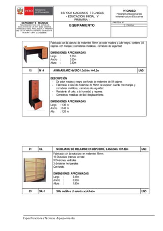 ESPECIFICACIONES TECNICAS
- EDUCACION INICIAL Y
PRIMARIA -
PRONIED
Programa Nacional de
Infraestructura Educativa
EXPEDIENTE TECNICO
"MEJORAMIENTO DE LOS SERVICIOS
EDUCATIVOS DE LA IE N° 20353 GENERAL
FRANCISCO VIDAL NIVEL INICIAL Y PRIMARIA
DEL C.P. LA PERLITA, DISTRITO DE VEGUETA -
HUAURA - LIMA". (CUI 2322839).
EQUIPAMIENTO
PARTIDA: N°
PAGINA:
Especificaciones Técnicas -Equipamiento
Fabricada con la plancha de melamine 18mm de color madera y color negro. contiene 03
cajones con manijas y correderas metálicas, cerradura de seguridad
DIMENSIONES APROXIMADAS
Largo : 1.20m
Ancho : 0.60m
Altura : 0.80m
15 M14 ARMARIOARCHIVERO 1.3x0.4m H=1.2m UND
DESCRIPCIÓN
- De color madera y negro con fondo de melamine de 04 cajones
- Elaborada a base de melamine de 18mm de espesor, cuenta con manijas y
correderas metálicas, cerradura de seguridad.
- Resistente al calor, a la humedad y rayones.
- Correderas metálicas de fácil desplazamiento.
DIMENSIONES APROXIMADAS
Largo : 1.30 m
Ancho : 0.40 m
Alto : 1.20 m
01 CL MOBILIARIO DE MELAMINE EN DEPOSITO, 2.45x0.50m H=1.80m UND
Fabricada con la estructura en melamine 18mm.
10 Divisiones internas en total
9 Divisiones verticales
3 divisiones horizontales
Con fondo.
DIMENSIONES APROXIMADAS
Largo : 2.45m
Ancho : 0.50m
Altura : 1.80m
03 SA-1 Silla metálica c/ asiento acolchado UND
 