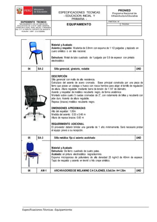 ESPECIFICACIONES TECNICAS
- EDUCACION INICIAL Y
PRIMARIA -
PRONIED
Programa Nacional de
Infraestructura Educativa
EXPEDIENTE TECNICO
"MEJORAMIENTO DE LOS SERVICIOS
EDUCATIVOS DE LA IE N° 20353 GENERAL
FRANCISCO VIDAL NIVEL INICIAL Y PRIMARIA
DEL C.P. LA PERLITA, DISTRITO DE VEGUETA -
HUAURA - LIMA". (CUI 2322839).
EQUIPAMIENTO
PARTIDA: N°
PAGINA:
Especificaciones Técnicas -Equipamiento
Material y Acabado
Asiento y respaldo: Maderba de 0.8mm con espuma de 1 1/2 pulgadas y tapizado en
cuero sintético o en tela nacional.
Estructura: Metal de tubo cuadrado de 1 pulgada por 0.9 de espesor con pintado
electrostático
04 SA-2 Silla gerencial, giratorio, rodable UND
DESCRIPCIÓN
Silla gerencial con malla de alta resistencia.
Estructura del asiento de acero cromado. Base principal construida por una pieza de
fierro que posee un vástago o hueco con rosca hembra para alojar el tornillo de regulación
de altura. Altura regulable mediante barra de torsión de 1.1/4” de diámetro.
Asiento y respaldar de metálico recubierto negro, de forma anatómica
Montado sobre cuatro 5 ruedas cromadas de 2”, con rodamiento de billas y recubierto con
jebe duro. Asiento de altura regulable.
Reposa (brazos) metálico recubierto negro.
DIMENSIONES APROXIMADAS
Alto del espaldar: 1.00m
Medida del asiento: 0.53 x 0.48 m
Altura de reposa brazos: 0.60 m
REQUERIMIENTO ADICIONAL
El proveedor deberá brindar una garantía de 1 año mínimamente. Será necesario probar
el equipo previo a su recepción.
05 SA-3 Silla metálica fija c/ asiento acolchado UND
Material y Acabado
Estructura: De fierro cuadrado de cuatro patas.
Acabado: en pintura electrostática negra/aluminio.
Espuma microporosa de poliuretano de alta densidad 25 kg/m3 de 40mm de espesor.
Tapiz de respaldo y asiento en tevinil o hilo crepe sintético.
06 AM-1 ARCHIVADORES DE MELAMINE C/4 CAJONES, 0.5x0.5m H=1.35m UND
 