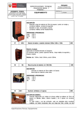 ESPECIFICACIONES TECNICAS
- EDUCACION INICIAL Y
PRIMARIA -
PRONIED
Programa Nacional de
Infraestructura Educativa
EXPEDIENTE TECNICO
"MEJORAMIENTO DE LOS SERVICIOS
EDUCATIVOS DE LA IE N° 20353 GENERAL
FRANCISCO VIDAL NIVEL INICIAL Y PRIMARIA
DEL C.P. LA PERLITA, DISTRITO DE VEGUETA -
HUAURA - LIMA". (CUI 2322839).
EQUIPAMIENTO
PARTIDA: N°
PAGINA:
Especificaciones Técnicas -Equipamiento
DESCRIPCIÓN
- Elaborada a base de melamine de 18mm de espesor, cuenta con manijas y
correderas metálicas, cerradura de seguridad.
- Resistente al calor, a la humedad y rayones.
- Correderas metálicas de fácil desplazamiento.
DIMENSIONES APROXIMADAS
Largo : 0.50 m
Ancho : 0.50 m
Alto : 1.35 m
07 AM-2 Estante de madera o maderba laminado 0.80mx 0.40m x 1.80m UND
Material y Acabado
Aglomerado de Maderba laminado en Carapacho.
Con divisiones internas, puertas superiores internas, chapa metalica de seguridad y
bisagras cangrejo.
Medidas: alto: 1.80mts., fondo 0.40mts y ancho 0.80mts.
08 MJ Mesa de juntas de melamine de 1.00x1.80m UND
DESCRIPCIÓN
- Fabricado en melamine de 18mm, tablero de 4 piezas
- Base simple de melamine cortes rectos.
DIMENSIONES APROXIMADAS
Largo : 1.80 m
Ancho : 1.00 m
Alto : 0.75m
09 MC1 Escritorio de Madera c/ 2 cajones UND
DESCRIPCION GENERAL:
• Fabricado íntegramente con madera de primera calidad con tableros de 12mm de
espesor en laterales, tablero, refuerzo espaldar y de 2 cajones con cerradura
general.
• Un cajón simple y uno tipo archivador, cada uno deslizable sobre corredizas
metálicas, con tirador incorporado, lleva una chapa tipo Yale o similar, con dos
 