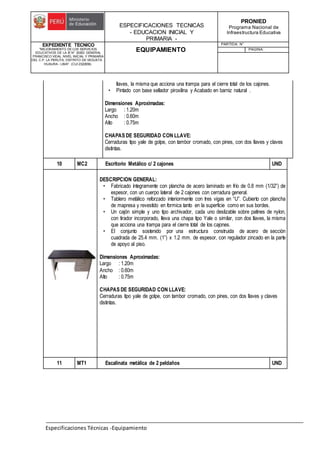 ESPECIFICACIONES TECNICAS
- EDUCACION INICIAL Y
PRIMARIA -
PRONIED
Programa Nacional de
Infraestructura Educativa
EXPEDIENTE TECNICO
"MEJORAMIENTO DE LOS SERVICIOS
EDUCATIVOS DE LA IE N° 20353 GENERAL
FRANCISCO VIDAL NIVEL INICIAL Y PRIMARIA
DEL C.P. LA PERLITA, DISTRITO DE VEGUETA -
HUAURA - LIMA". (CUI 2322839).
EQUIPAMIENTO
PARTIDA: N°
PAGINA:
Especificaciones Técnicas -Equipamiento
llaves, la misma que acciona una trampa para el cierre total de los cajones.
• Pintado con base sellador piroxilina y Acabado en barniz natural .
Dimensiones Aproximadas:
Largo : 1.20m
Ancho : 0.60m
Alto : 0.75m
CHAPAS DE SEGURIDAD CON LLAVE:
Cerraduras tipo yale de golpe, con tambor cromado, con pines, con dos llaves y claves
distintas.
10 MC2 Escritorio Metálico c/ 2 cajones UND
DESCRIPCION GENERAL:
• Fabricado íntegramente con plancha de acero laminado en frío de 0.8 mm (1/32”) de
espesor, con un cuerpo lateral de 2 cajones con cerradura general.
• Tablero metálico reforzado interiormente con tres vigas en “U”. Cubierto con plancha
de mapresa y revestido en formica tanto en la superficie como en sus bordes.
• Un cajón simple y uno tipo archivador, cada uno deslizable sobre patines de nylon,
con tirador incorporado, lleva una chapa tipo Yale o similar, con dos llaves, la misma
que acciona una trampa para el cierre total de los cajones.
• El conjunto sostenido por una estructura construida de acero de sección
cuadrada de 25.4 mm. (1”) x 1.2 mm. de espesor, con regulador zincado en la parte
de apoyo al piso.
Dimensiones Aproximadas:
Largo : 1.20m
Ancho : 0.60m
Alto : 0.75m
CHAPAS DE SEGURIDAD CON LLAVE:
Cerraduras tipo yale de golpe, con tambor cromado, con pines, con dos llaves y claves
distintas.
11 MT1 Escalinata metálica de 2 peldaños UND
 