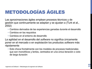 Ingeniería de Software I - Metodologías de Ingeniería de Software
METODOLOGÍAS ÁGILES
Las aproximaciones ágiles emplean procesos técnicos y de
gestión que continuamente se adaptan y se ajustan a (Turk et al.,
2002)
• Cambios derivados de las experiencias ganadas durante el desarrollo
• Cambios en los requisitos
• Cambios en el entorno de desarrollo
La agilidad en el desarrollo del software no significa únicamente
poner en el mercado o en explotación los productos software más
rápidamente
• Esto choca frontalmente con los modelos de procesos tradicionales
que son monolíticos y lentos, centrados en una única iteración o ciclo
de larga duración
15
 