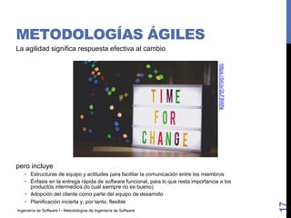 Ingeniería de Software I - Metodologías de Ingeniería de Software
METODOLOGÍAS ÁGILES
La agilidad significa respuesta efectiva al cambio
pero incluye
• Estructuras de equipo y actitudes para facilitar la comunicación entre los miembros
• Énfasis en la entrega rápida de software funcional, para lo que resta importancia a los
productos intermedios (lo cual siempre no es bueno)
• Adopción del cliente como parte del equipo de desarrollo
• Planificación incierta y, por tanto, flexible
17
https://bit.ly/2LF8WNj
 