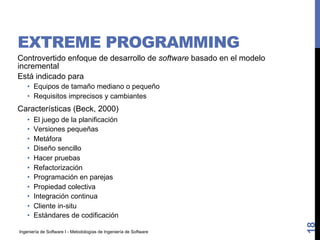 Ingeniería de Software I - Metodologías de Ingeniería de Software
EXTREME PROGRAMMING
Controvertido enfoque de desarrollo de software basado en el modelo
incremental
Está indicado para
• Equipos de tamaño mediano o pequeño
• Requisitos imprecisos y cambiantes
Características (Beck, 2000)
• El juego de la planificación
• Versiones pequeñas
• Metáfora
• Diseño sencillo
• Hacer pruebas
• Refactorización
• Programación en parejas
• Propiedad colectiva
• Integración continua
• Cliente in-situ
• Estándares de codificación
18
 