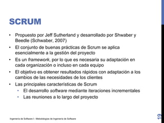 Ingeniería de Software I - Metodologías de Ingeniería de Software
SCRUM
• Propuesto por Jeff Sutherland y desarrollado por Shwaber y
Beedle (Schwaber, 2007)
• El conjunto de buenas prácticas de Scrum se aplica
esencialmente a la gestión del proyecto
• Es un framework, por lo que es necesaria su adaptación en
cada organización o incluso en cada equipo
• El objetivo es obtener resultados rápidos con adaptación a los
cambios de las necesidades de los clientes
• Las principales características de Scrum
• El desarrollo software mediante iteraciones incrementales
• Las reuniones a lo largo del proyecto
19
 