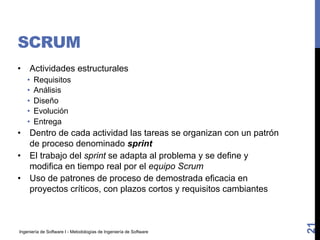 Ingeniería de Software I - Metodologías de Ingeniería de Software
SCRUM
• Actividades estructurales
• Requisitos
• Análisis
• Diseño
• Evolución
• Entrega
• Dentro de cada actividad las tareas se organizan con un patrón
de proceso denominado sprint
• El trabajo del sprint se adapta al problema y se define y
modifica en tiempo real por el equipo Scrum
• Uso de patrones de proceso de demostrada eficacia en
proyectos críticos, con plazos cortos y requisitos cambiantes
21
 