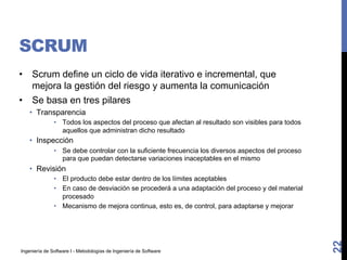 Ingeniería de Software I - Metodologías de Ingeniería de Software
SCRUM
• Scrum define un ciclo de vida iterativo e incremental, que
mejora la gestión del riesgo y aumenta la comunicación
• Se basa en tres pilares
• Transparencia
• Todos los aspectos del proceso que afectan al resultado son visibles para todos
aquellos que administran dicho resultado
• Inspección
• Se debe controlar con la suficiente frecuencia los diversos aspectos del proceso
para que puedan detectarse variaciones inaceptables en el mismo
• Revisión
• El producto debe estar dentro de los límites aceptables
• En caso de desviación se procederá a una adaptación del proceso y del material
procesado
• Mecanismo de mejora continua, esto es, de control, para adaptarse y mejorar
22
 