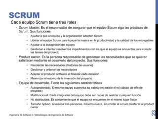 Ingeniería de Software I - Metodologías de Ingeniería de Software
SCRUM
Cada equipo Scrum tiene tres roles
• Scrum Master. Es el responsable de asegurar que el equipo Scrum siga las prácticas de
Scrum. Sus funciones
• Ayudar a que el equipo y la organización adopten Scrum
• Liderar el equipo Scrum para buscar la mejora en la productividad y la calidad de los entregables
• Ayudar a la autogestión del equipo
• Gestionar e intentar resolver los impedimentos con los que el equipo se encuentra para cumplir
las tareas del proyecto
• Product owner. Es la persona responsable de gestionar las necesidades que se quieren
satisfacer mediante el desarrollo del proyecto. Sus funciones
• Recolectar las necesidades (historias de usuario)
• Gestionar y ordenar las necesidades
• Aceptar el producto software al finalizar cada iteración
• Maximizar el retorno de la inversión del proyecto
• Equipo de desarrollo. Tiene las siguientes características
• Autogestionado. El mismo equipo supervisa su trabajo (no existe el rol clásico de jefe de
proyecto)
• Multifuncional. Cada integrante del equipo debe ser capaz de realizar cualquier función
• No distribuidos. Es conveniente que el equipo se encuentre en el mismo lugar físico
• Tamaño óptimo. Al menos tres personas, máximo nueve, sin contar al scrum master ni al product
owner
23
 