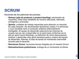 Ingeniería de Software I - Metodologías de Ingeniería de Software
SCRUM
Acciones de los patrones de proceso
• Retraso (pila de producto o product backlog): priorización de
requisitos. Debe estar detallado de manera adecuada, estimado,
emergente y priorizado
• Sprints: unidades de trabajo requeridas para alcanzar un requisito.
Es cada iteración. Se recomiendan iteraciones cortas (1-4 semanas)
y cuyo resultado será un producto software potencialmente
entregable. El equipo de desarrollo selecciona las historias de
usuario que se van a desarrollar en el sprint para conformar así la
pila de sprint (sprint Backlog). La definición de cómo descomponer,
analizar o desarrollar este sprint backlog queda a criterio del equipo
de desarrollo. Además, la lista de tareas se mantendrá inamovible
durante toda la iteración
• Reuniones Scrum: reuniones breves dirigidas por el maestro Scrum
• Demostraciones preliminares: entrega de un incremento al cliente
24
 