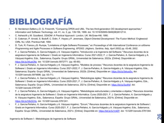 Ingeniería de Software I - Metodologías de Ingeniería de Software
BIBLIOGRAFÍA
• B. Henderson-Sellers y D. G. Firesmith, "Comparing OPEN and UML: The two third-generation OO development approaches,"
Information and Software Technology, vol. 41, no. 3, pp. 139-156, 1999. doi: 10.1016/S0950-5849(98)00127-X.
• C. Ashworth y M. Goodland, SSADM: A Practical Approach. London, UK: McGraw-Hill, 1990.
• D. Coleman, P. Arnold, S. Bodoff, C. Dolin, F. Hayes y P. Jeremaes, Object-Oriented Development: The Fusion Method. Englewood
Cliffs, NJ, USA: Prentice-Hall, 1994.
• D. Turk, R. France y B. Rumpe, "Limitations of Agile Software Processes," en Proceedings of 4th International Conference on eXtreme
Programming and Agile Processes in Software Engineering, XP2002. (Alghero, Sardinia, Italy, April 2002) pp. 43-46, 2002.
• F. J. García-Peñalvo, A. García-Holgado y A. Vázquez-Ingelmo, "Introducción a la Ingeniería del Software," Recursos docentes de la
asignatura Ingeniería de Software I. Grado en Ingeniería Informática. Curso 2021-2022, F. J. García-Peñalvo, A. García-Holgado y A.
Vázquez-Ingelmo, Eds., Salamanca, España: Grupo GRIAL, Universidad de Salamanca, 2022a. [Online]. Disponible en:
https://bit.ly/34uwOfw. doi: 10.5281/zenodo.5972771. (pp. 65-90).
• F. J. García-Peñalvo, A. García-Holgado y A. Vázquez-Ingelmo, "Modelos de proceso," Recursos docentes de la asignatura Ingeniería de
Software I. Grado en Ingeniería Informática. Curso 2021-2022, F. J. García-Peñalvo, A. García-Holgado y A. Vázquez-Ingelmo, Eds.,
Salamanca, España: Grupo GRIAL, Universidad de Salamanca, 2022b. [Online]. Disponible en: https://bit.ly/3skyaSo. doi:
10.5281/zenodo.5974896. (pp. 63-71).
• F. J. García-Peñalvo, A. García-Holgado y A. Vázquez-Ingelmo, "Metodologías ágiles," Recursos docentes de la asignatura Ingeniería de
Software I. Grado en Ingeniería Informática. Curso 2020-2021, F. J. García-Peñalvo, A. García-Holgado y A. Vázquez-Ingelmo, Eds.,
Salamanca, España: Grupo GRIAL, Universidad de Salamanca, 2021a. [Online]. Disponible en: https://bit.ly/3yofrbf. doi:
10.5281/zenodo.5781297.
• F. J. García-Peñalvo, A. García-Holgado y A. Vázquez-Ingelmo, "Metodologías estructuradas y orientadas a objetos," Recursos docentes
de la asignatura Ingeniería de Software I. Grado en Ingeniería Informática. Curso 2020-2021, F. J. García-Peñalvo, A. García-Holgado y
A. Vázquez-Ingelmo, Eds., Salamanca, España: Grupo GRIAL, Universidad de Salamanca, 2021b. [Online]. Disponible en:
https://bit.ly/33k3CHo. doi: 10.5281/zenodo.5781241.
• F. J. García-Peñalvo, A. García-Holgado y A. Vázquez-Ingelmo, "Scrum," Recursos docentes de la asignatura Ingeniería de Software I.
Grado en Ingeniería Informática. Curso 2020-2021, F. J. García-Peñalvo, A. García-Holgado y A. Vázquez-Ingelmo, Eds., Salamanca,
España: Grupo GRIAL, Universidad de Salamanca, 2021c. [Online]. Disponible en: https://bit.ly/3J1rnEP. doi: 10.5281/zenodo.5781344.
26
 