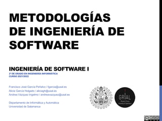 METODOLOGÍAS
DE INGENIERÍA DE
SOFTWARE
INGENIERÍA DE SOFTWARE I
2º DE GRADO EN INGENIERÍA INFORMÁTICA
CURSO 2021/2022
Francisco José García Peñalvo / fgarcia@usal.es
Alicia García Holgado / aliciagh@usal.es
Andrea Vázquez Ingelmo / andreavazquez@usal.es
Departamento de Informática y Automática
Universidad de Salamanca
 
