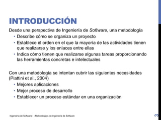 Ingeniería de Software I - Metodologías de Ingeniería de Software
INTRODUCCIÓN
Desde una perspectiva de Ingeniería de Software, una metodología
• Describe cómo se organiza un proyecto
• Establece el orden en el que la mayoría de las actividades tienen
que realizarse y los enlaces entre ellas
• Indica cómo tienen que realizarse algunas tareas proporcionando
las herramientas concretas e intelectuales
Con una metodología se intentan cubrir las siguientes necesidades
(Piattini et al., 2004)
• Mejores aplicaciones
• Mejor proceso de desarrollo
• Establecer un proceso estándar en una organización
3
 