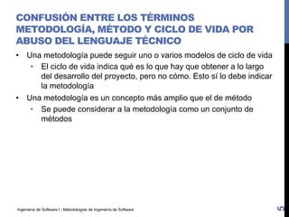 Ingeniería de Software I - Metodologías de Ingeniería de Software
CONFUSIÓN ENTRE LOS TÉRMINOS
METODOLOGÍA, MÉTODO Y CICLO DE VIDA POR
ABUSO DEL LENGUAJE TÉCNICO
• Una metodología puede seguir uno o varios modelos de ciclo de vida
• El ciclo de vida indica qué es lo que hay que obtener a lo largo
del desarrollo del proyecto, pero no cómo. Esto sí lo debe indicar
la metodología
• Una metodología es un concepto más amplio que el de método
• Se puede considerar a la metodología como un conjunto de
métodos
5
 