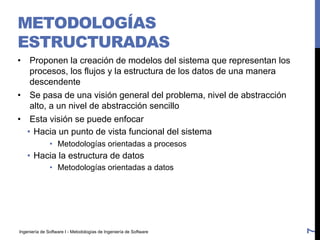Ingeniería de Software I - Metodologías de Ingeniería de Software
METODOLOGÍAS
ESTRUCTURADAS
• Proponen la creación de modelos del sistema que representan los
procesos, los flujos y la estructura de los datos de una manera
descendente
• Se pasa de una visión general del problema, nivel de abstracción
alto, a un nivel de abstracción sencillo
• Esta visión se puede enfocar
• Hacia un punto de vista funcional del sistema
• Metodologías orientadas a procesos
• Hacia la estructura de datos
• Metodologías orientadas a datos
7
 