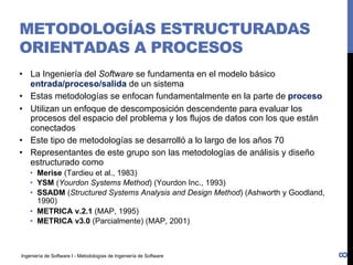 Ingeniería de Software I - Metodologías de Ingeniería de Software
METODOLOGÍAS ESTRUCTURADAS
ORIENTADAS A PROCESOS
• La Ingeniería del Software se fundamenta en el modelo básico
entrada/proceso/salida de un sistema
• Estas metodologías se enfocan fundamentalmente en la parte de proceso
• Utilizan un enfoque de descomposición descendente para evaluar los
procesos del espacio del problema y los flujos de datos con los que están
conectados
• Este tipo de metodologías se desarrolló a lo largo de los años 70
• Representantes de este grupo son las metodologías de análisis y diseño
estructurado como
• Merise (Tardieu et al., 1983)
• YSM (Yourdon Systems Method) (Yourdon Inc., 1993)
• SSADM (Structured Systems Analysis and Design Method) (Ashworth y Goodland,
1990)
• METRICA v.2.1 (MAP, 1995)
• METRICA v3.0 (Parcialmente) (MAP, 2001)
8
 