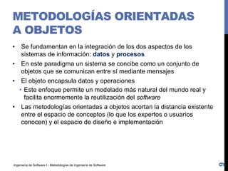 Ingeniería de Software I - Metodologías de Ingeniería de Software
METODOLOGÍAS ORIENTADAS
A OBJETOS
• Se fundamentan en la integración de los dos aspectos de los
sistemas de información: datos y procesos
• En este paradigma un sistema se concibe como un conjunto de
objetos que se comunican entre sí mediante mensajes
• El objeto encapsula datos y operaciones
• Este enfoque permite un modelado más natural del mundo real y
facilita enormemente la reutilización del software
• Las metodologías orientadas a objetos acortan la distancia existente
entre el espacio de conceptos (lo que los expertos o usuarios
conocen) y el espacio de diseño e implementación
9
 