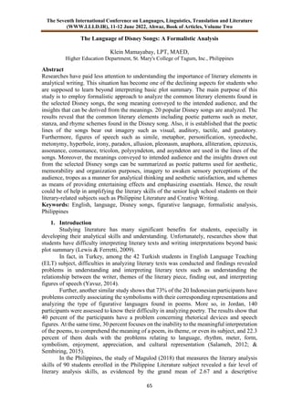 The Seventh International Conference on Languages, Linguistics, Translation and Literature
(WWW.LLLD.IR), 11-12 June 2022, Ahwaz, Book of Articles, Volume Two
65
The Language of Disney Songs: A Formalistic Analysis
Klein Mamayabay, LPT, MAED,
Higher Education Department, St. Mary's College of Tagum, Inc., Philippines
Abstract
Researches have paid less attention to understanding the importance of literary elements in
analytical writing. This situation has become one of the declining aspects for students who
are supposed to learn beyond interpreting basic plot summary. The main purpose of this
study is to employ formalistic approach to analyze the common literary elements found in
the selected Disney songs, the song meaning conveyed to the intended audience, and the
insights that can be derived from the meanings. 20 popular Disney songs are analyzed. The
results reveal that the common literary elements including poetic patterns such as meter,
stanza, and rhyme schemes found in the Disney song. Also, it is established that the poetic
lines of the songs bear out imagery such as visual, auditory, tactile, and gustatory.
Furthermore, figures of speech such as simile, metaphor, personification, synecdoche,
metonymy, hyperbole, irony, paradox, allusion, pleonasm, anaphora, alliteration, epizeuxis,
assonance, consonance, tricolon, polysyndeton, and asyndeton are used in the lines of the
songs. Moreover, the meanings conveyed to intended audience and the insights drawn out
from the selected Disney songs can be summarized as poetic patterns used for aesthetic,
memorability and organization purposes, imagery to awaken sensory perceptions of the
audience, tropes as a manner for analytical thinking and aesthetic satisfaction, and schemes
as means of providing entertaining effects and emphasizing essentials. Hence, the result
could be of help in amplifying the literary skills of the senior high school students on their
literary-related subjects such as Philippine Literature and Creative Writing.
Keywords: English, language, Disney songs, figurative language, formalistic analysis,
Philippines
1. Introduction
Studying literature has many significant benefits for students, especially in
developing their analytical skills and understanding. Unfortunately, researches show that
students have difficulty interpreting literary texts and writing interpretations beyond basic
plot summary (Lewis & Ferretti, 2009).
In fact, in Turkey, among the 42 Turkish students in English Language Teaching
(ELT) subject, difficulties in analyzing literary texts was conducted and findings revealed
problems in understanding and interpreting literary texts such as understanding the
relationship between the writer, themes of the literary piece, finding out, and interpreting
figures of speech (Yavuz, 2014).
Further, another similar study shows that 73% of the 20 Indonesian participants have
problems correctly associating the symbolisms with their corresponding representations and
analyzing the type of figurative languages found in poems. More so, in Jordan, 140
participants were assessed to know their difficulty in analyzing poetry. The results show that
40 percent of the participants have a problem concerning rhetorical devices and speech
figures. At the same time, 30 percent focuses on the inability to the meaningful interpretation
of the poems, to comprehend the meaning of a poem, its theme, or even its subject, and 22.3
percent of them deals with the problems relating to language, rhythm, meter, form,
symbolism, enjoyment, appreciation, and cultural representation (Salameh, 2012; &
Sembiring, 2015).
In the Philippines, the study of Magulod (2018) that measures the literary analysis
skills of 90 students enrolled in the Philippine Literature subject revealed a fair level of
literary analysis skills, as evidenced by the grand mean of 2.67 and a descriptive
 